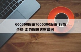 600300股票?600300股票 行情 价格 走势图东方财富网